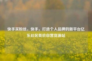 快手买粉丝，快手，打造个人品牌的新平台亿乐社区低价自营货源站