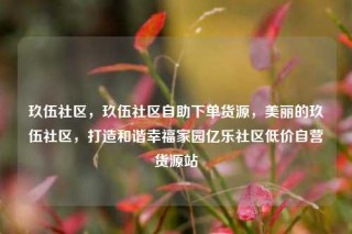玖伍社区，玖伍社区自助下单货源，美丽的玖伍社区，打造和谐幸福家园亿乐社区低价自营货源站