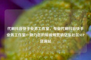 代刷抖音快手业务工作室，专业代刷抖音快手业务工作室—助力您的短视频营销亿乐社区SUP货源站