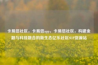 卡易信社区，卡易信app，卡易信社区，构建金融与科技融合的新生态亿乐社区SUP货源站