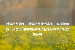 抖音粉丝购买，抖音粉丝业务套餐，解锁新潮流，抖音上的粉丝购买经济亿乐社区低价自营货源站