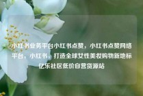小红书业务平台小红书点赞，小红书点赞网络平台，小红书，打造全球女性美妆购物新地标亿乐社区低价自营货源站
