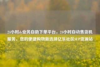 24小时dy业务自助下单平台，24小时自动售货机服务，您的便捷购物新选择亿乐社区SUP货源站