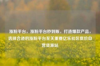 涨粉平台，涨粉平台秒到账，打造爆款产品，选择合适的涨粉平台至关重要亿乐社区低价自营货源站