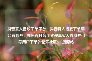 抖音真人播放下单平台，抖音真人播放下单平台有哪些，如何在抖音上实现真实人直播并引导用户下单？亿乐社区SUP货源站