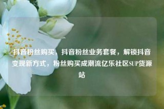 抖音粉丝购买，抖音粉丝业务套餐，解锁抖音变现新方式，粉丝购买成潮流亿乐社区SUP货源站