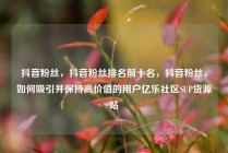 抖音粉丝，抖音粉丝排名前十名，抖音粉丝，如何吸引并保持高价值的用户亿乐社区SUP货源站