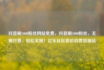 抖音刷1000粉丝网站免费，抖音刷1000粉丝，无需付费，轻松实现！亿乐社区低价自营货源站
