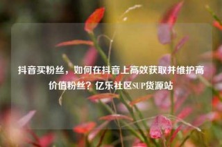 抖音买粉丝，如何在抖音上高效获取并维护高价值粉丝？亿乐社区SUP货源站