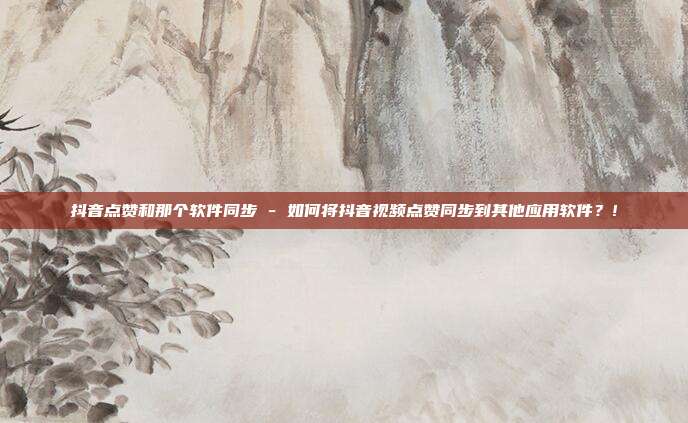 抖音点赞和那个软件同步 - 如何将抖音视频点赞同步到其他应用软件？!  第1张
