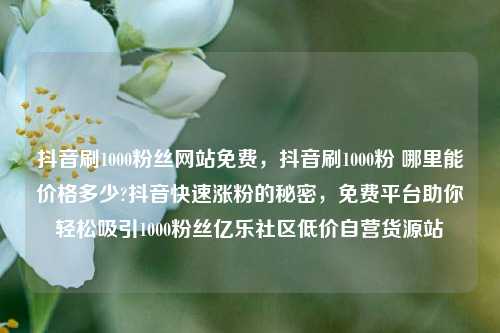 抖音刷1000粉丝网站免费	，抖音刷1000粉 哪里能价格多少?抖音快速涨粉的秘密，免费平台助你轻松吸引1000粉丝亿乐社区低价自营货源站  第1张