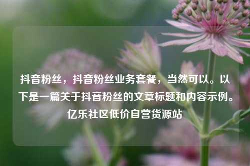 抖音粉丝，抖音粉丝业务套餐，当然可以	。以下是一篇关于抖音粉丝的文章标题和内容示例。亿乐社区低价自营货源站  第1张