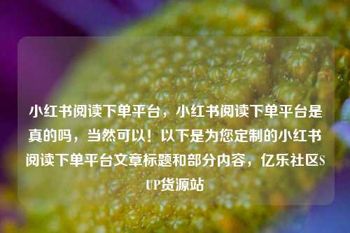 小红书阅读下单平台	，小红书阅读下单平台是真的吗，当然可以！以下是为您定制的小红书阅读下单平台文章标题和部分内容，亿乐社区SUP货源站  第1张