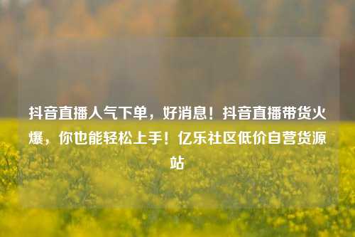 抖音直播人气下单，好消息！抖音直播带货火爆	，你也能轻松上手！亿乐社区低价自营货源站  第1张