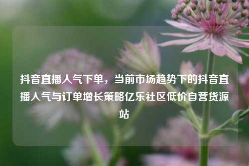 抖音直播人气下单，当前市场趋势下的抖音直播人气与订单增长策略亿乐社区低价自营货源站  第1张
