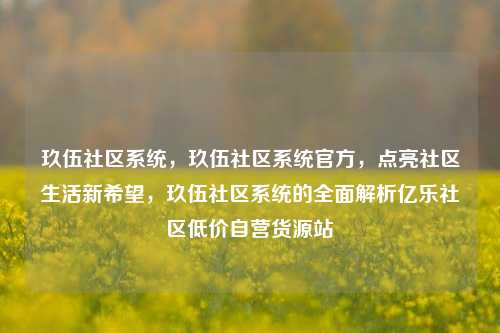 玖伍社区系统	，玖伍社区系统官方，点亮社区生活新希望，玖伍社区系统的全面解析亿乐社区低价自营货源站  第1张