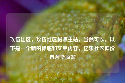 玖伍社区，玖伍社区货源主站，当然可以。以下是一个新的标题和文章内容，亿乐社区低价自营货源站  第1张