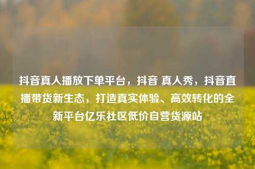 抖音真人播放下单平台，抖音 真人秀，抖音直播带货新生态，打造真实体验、高效转化的全新平台亿乐社区低价自营货源站  第1张