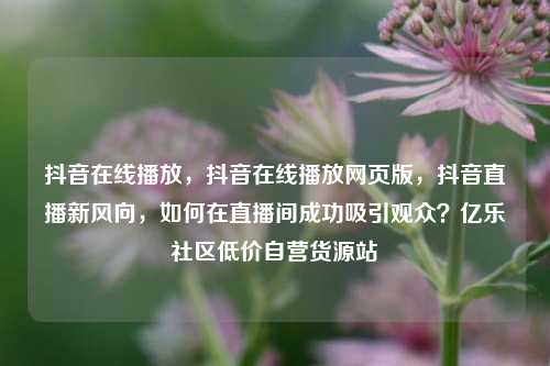 抖音在线播放，抖音在线播放网页版，抖音直播新风向，如何在直播间成功吸引观众？亿乐社区低价自营货源站  第1张