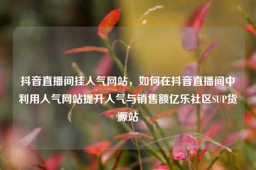 抖音直播间挂人气网站，如何在抖音直播间中利用人气网站提升人气与销售额亿乐社区SUP货源站  第1张