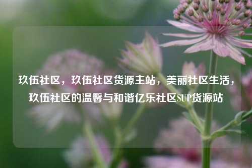 玖伍社区，玖伍社区货源主站	，美丽社区生活，玖伍社区的温馨与和谐亿乐社区SUP货源站  第1张