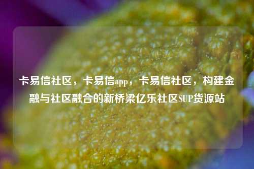 卡易信社区，卡易信app，卡易信社区	，构建金融与社区融合的新桥梁亿乐社区SUP货源站  第1张