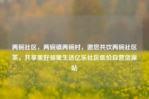 两碗社区，两碗镇两碗村，邀您共饮两碗社区茶	，共享美好邻里生活亿乐社区低价自营货源站  第1张