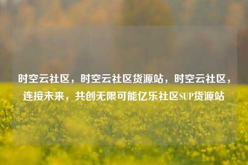 时空云社区	，时空云社区货源站，时空云社区，连接未来	，共创无限可能亿乐社区SUP货源站  第1张