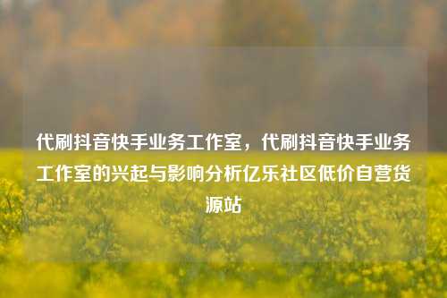 代刷抖音快手业务工作室，代刷抖音快手业务工作室的兴起与影响分析亿乐社区低价自营货源站  第1张