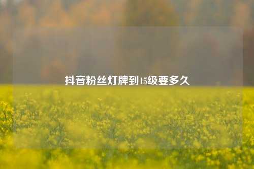 抖音粉丝灯牌到15级要多久  第1张