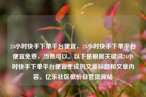 24小时快手下单平台便宜	，24小时快手下单平台便宜免费，当然可以。以下是根据关键词24小时快手下单平台便宜生成的文章标题和文章内容	。亿乐社区低价自营货源站  第1张