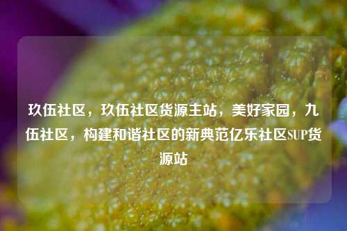玖伍社区	，玖伍社区货源主站，美好家园，九伍社区	，构建和谐社区的新典范亿乐社区SUP货源站  第1张